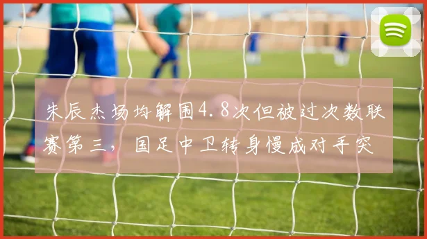 朱辰杰场均解围4.8次但被过次数联赛第三，国足中卫转身慢成对手突破口