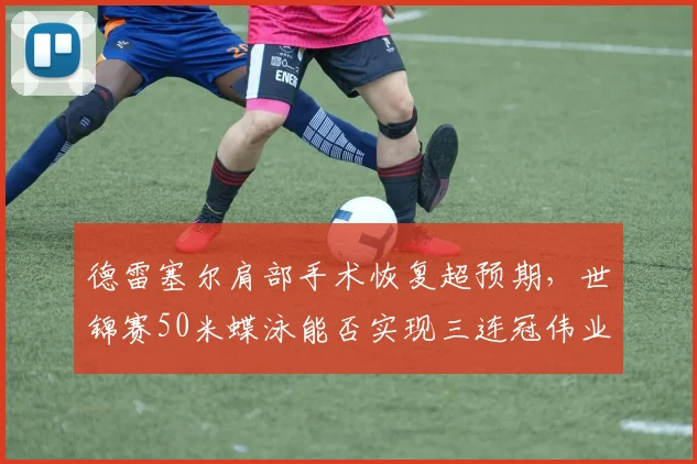 德雷塞尔肩部手术恢复超预期，世锦赛50米蝶泳能否实现三连冠伟业？