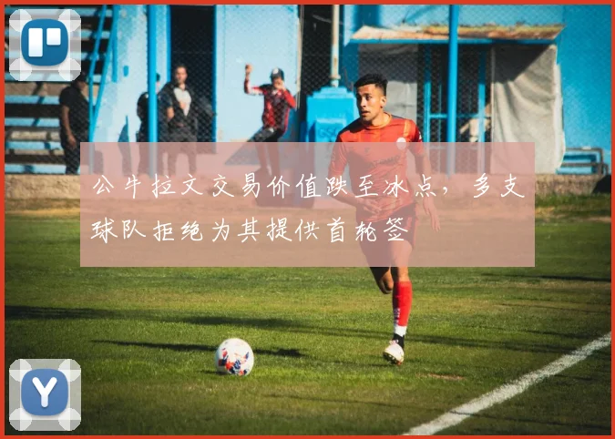 公牛拉文交易价值跌至冰点，多支球队拒绝为其提供首轮签