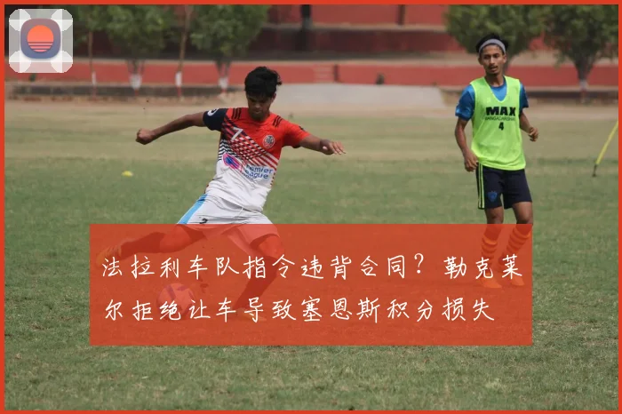 法拉利车队指令违背合同？勒克莱尔拒绝让车导致塞恩斯积分损失