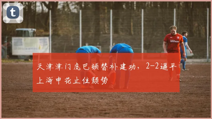 天津津门虎巴顿替补建功，2-2逼平上海申花止住颓势